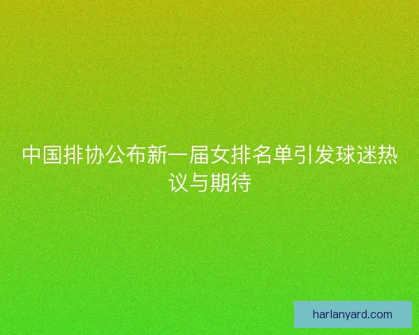中国排协公布新一届女排名单引发球迷热议与期待