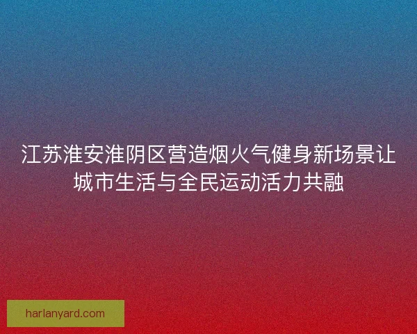 江苏淮安淮阴区营造烟火气健身新场景让城市生活与全民运动活力共融