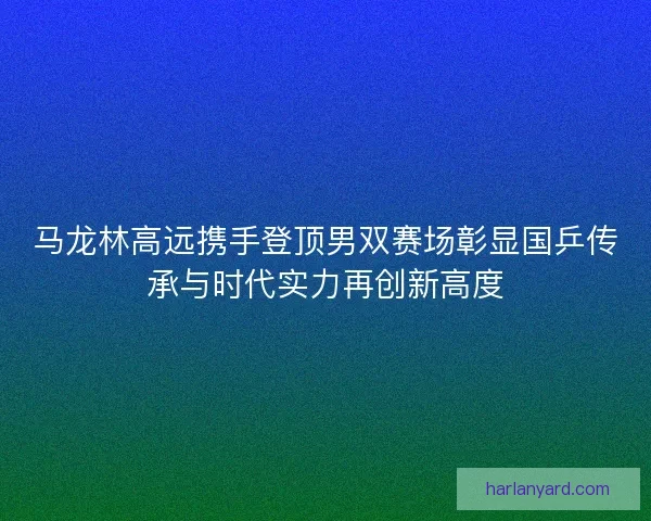 马龙林高远携手登顶男双赛场彰显国乒传承与时代实力再创新高度