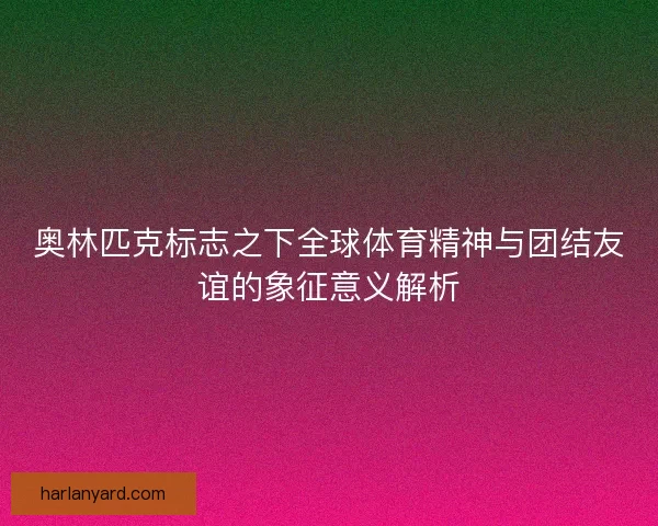 奥林匹克标志之下全球体育精神与团结友谊的象征意义解析