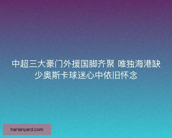 中超三大豪门外援国脚齐聚 唯独海港缺少奥斯卡球迷心中依旧怀念