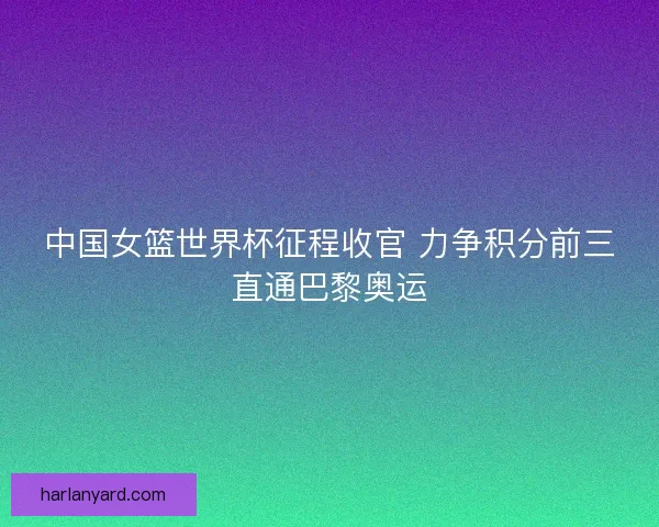 中国女篮世界杯征程收官 力争积分前三直通巴黎奥运