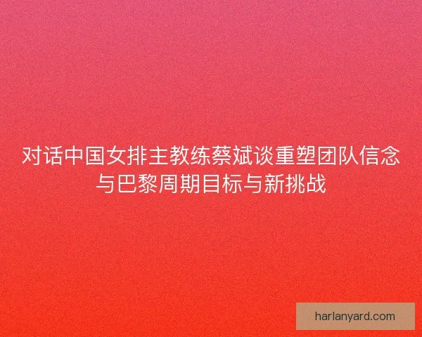 对话中国女排主教练蔡斌谈重塑团队信念与巴黎周期目标与新挑战