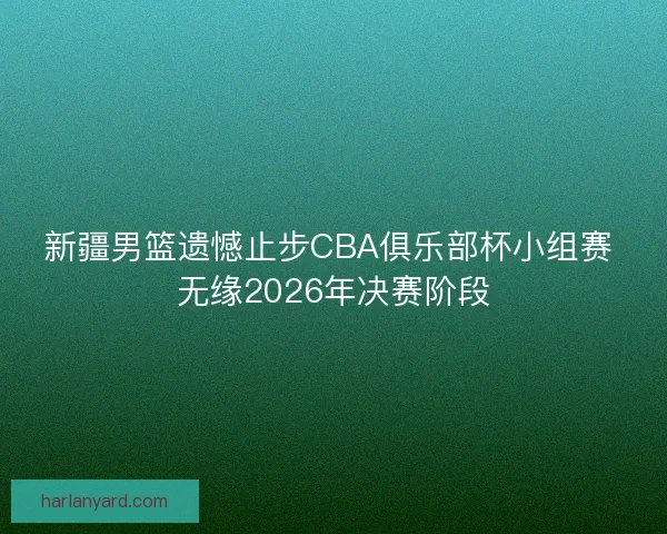 新疆男篮遗憾止步CBA俱乐部杯小组赛 无缘2026年决赛阶段
