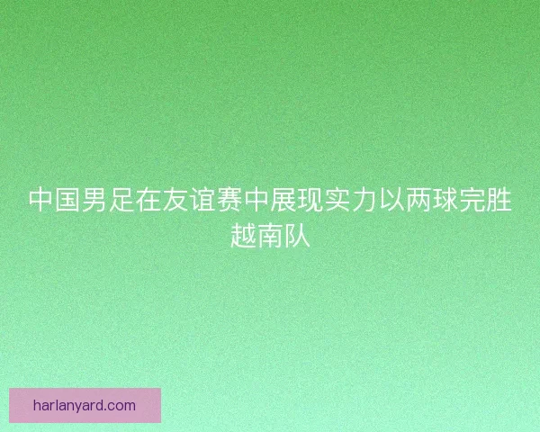 中国男足在友谊赛中展现实力以两球完胜越南队