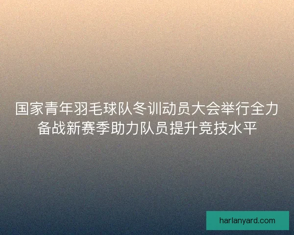 国家青年羽毛球队冬训动员大会举行全力备战新赛季助力队员提升竞技水平